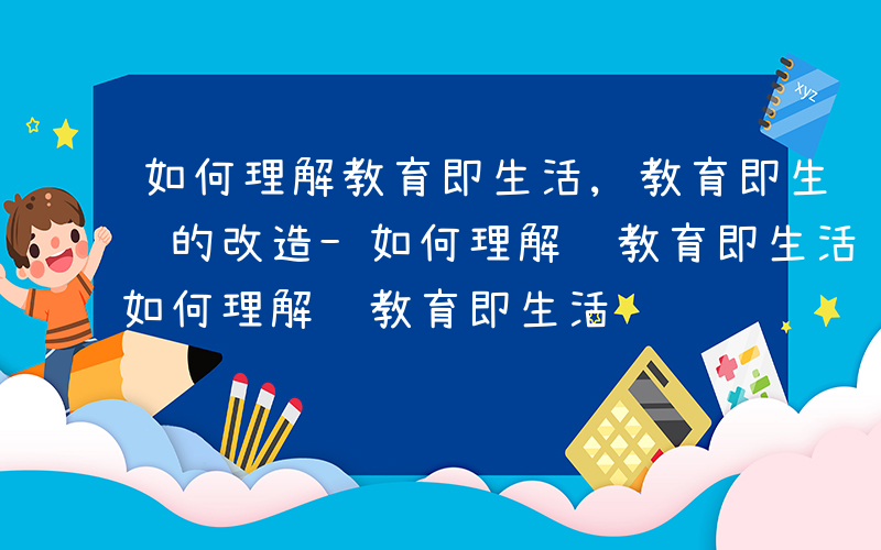 如何理解教育即生活,教育即生长,教育即经验的改造-如何理解 教育即生活